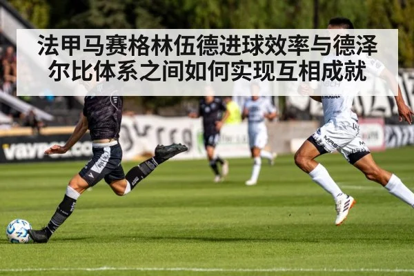 法甲马赛格林伍德进球效率与德泽尔比体系之间如何实现互相成就